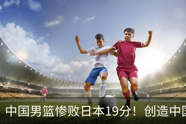 中国男篮惨败日本19分！创造中国男篮队史亚运会最大分差失利
